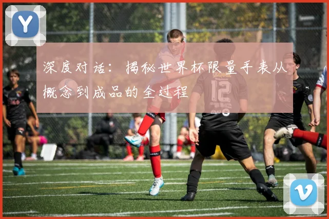 深度对话：揭秘世界杯限量手表从概念到成品的全过程