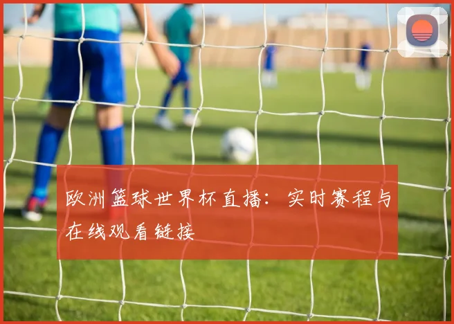 欧洲篮球世界杯直播：实时赛程与在线观看链接