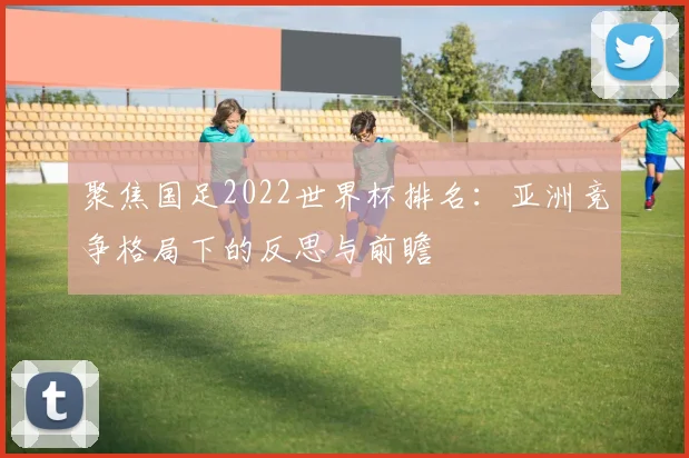 聚焦国足2022世界杯排名：亚洲竞争格局下的反思与前瞻