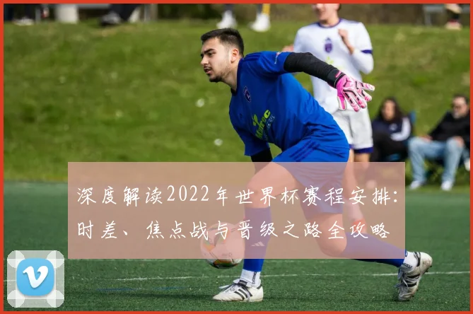 深度解读2022年世界杯赛程安排：时差、焦点战与晋级之路全攻略
