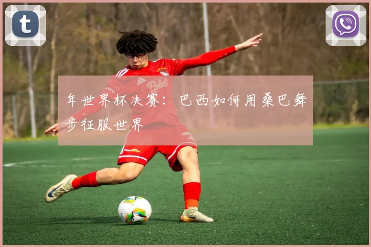 年世界杯决赛：巴西如何用桑巴舞步征服世界
