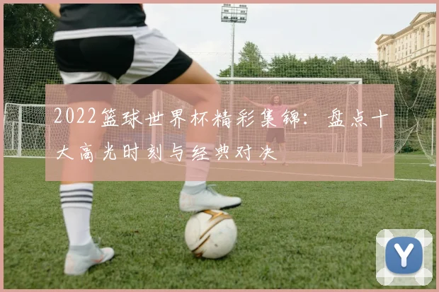 2022篮球世界杯精彩集锦：盘点十大高光时刻与经典对决