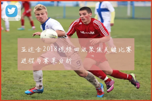 亚运会2018视频回放聚焦关键比赛进程与赛果分析