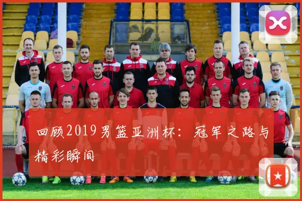 回顾2019男篮亚洲杯：冠军之路与精彩瞬间