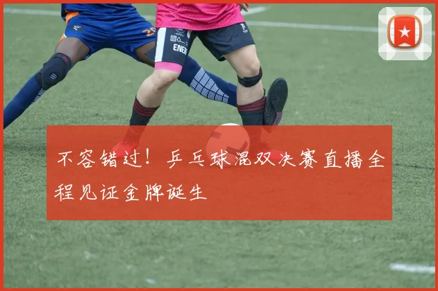 不容错过!乒乓球混双决赛直播全程见证金牌诞生