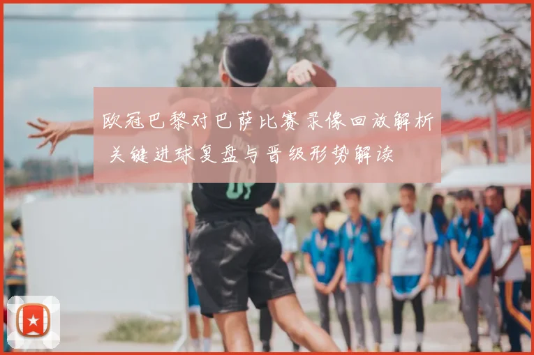 欧冠巴黎对巴萨比赛录像回放解析 关键进球复盘与晋级形势解读