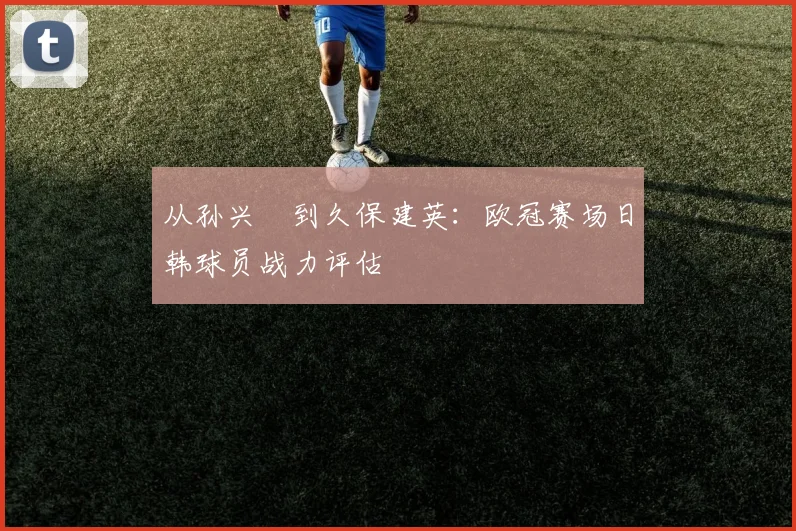 从孙兴慜到久保建英：欧冠赛场日韩球员战力评估