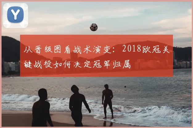 从晋级图看战术演变:2018欧冠关键战役如何决定冠军归属