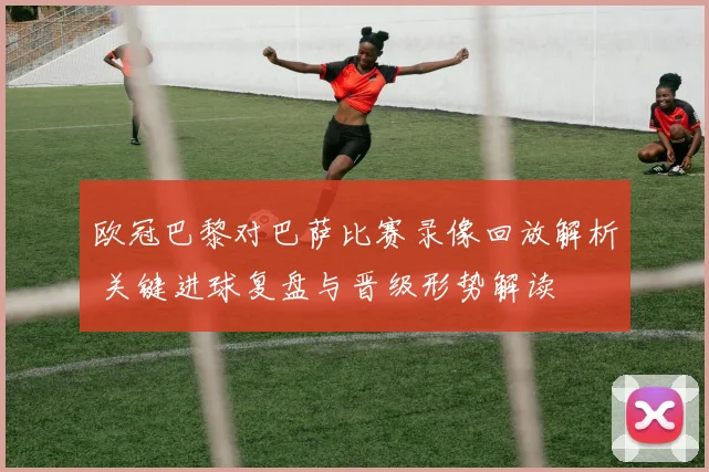欧冠巴黎对巴萨比赛录像回放解析 关键进球复盘与晋级形势解读