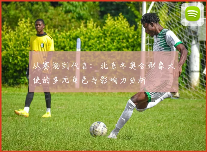 从赛场到代言:北京冬奥会形象大使的多元角色与影响力分析