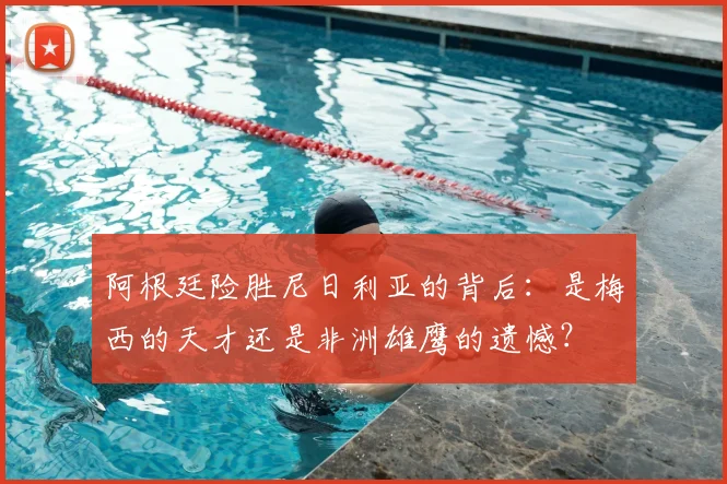 阿根廷险胜尼日利亚的背后：是梅西的天才还是非洲雄鹰的遗憾？
