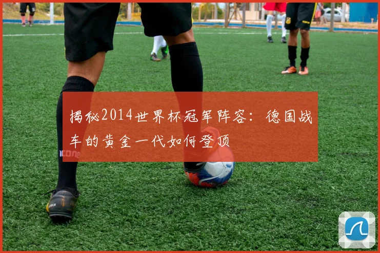 揭秘2014世界杯冠军阵容：德国战车的黄金一代如何登顶