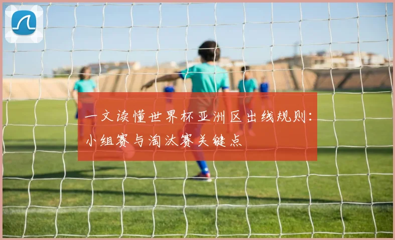 一文读懂世界杯亚洲区出线规则：小组赛与淘汰赛关键点