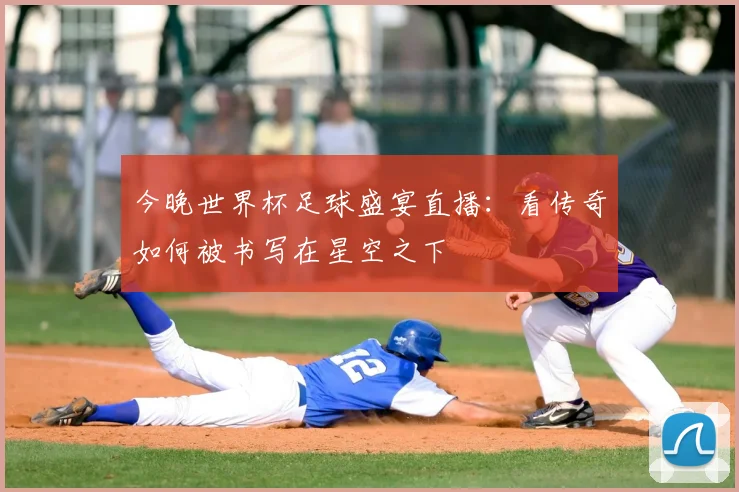 今晚世界杯足球盛宴直播：看传奇如何被书写在星空之下