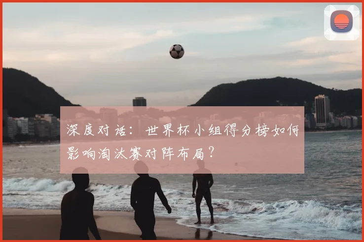 深度对话：世界杯小组得分榜如何影响淘汰赛对阵布局？