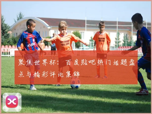 聚焦世界杯：百度贴吧热门话题盘点与精彩评论集锦