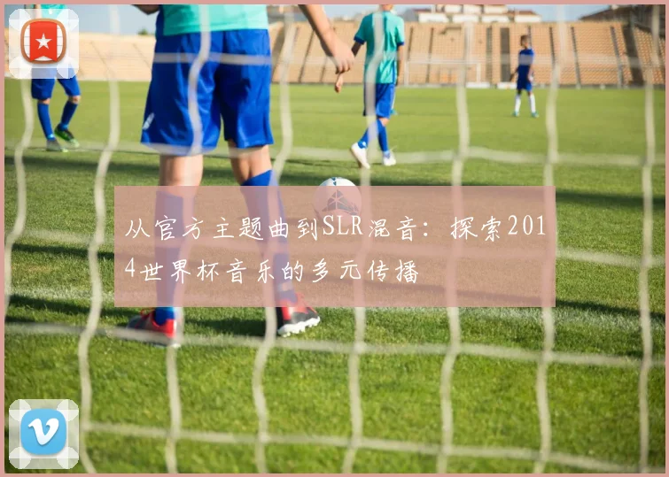 从官方主题曲到SLR混音：探索2014世界杯音乐的多元传播