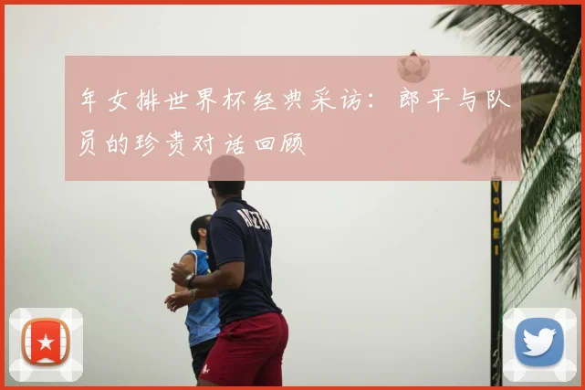 年女排世界杯经典采访：郎平与队员的珍贵对话回顾
