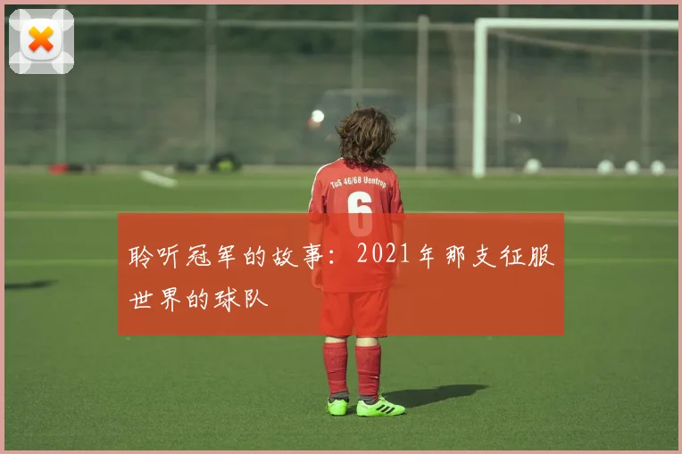 聆听冠军的故事:2021年那支征服世界的球队