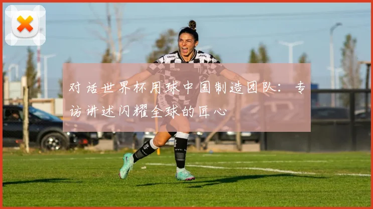 对话世界杯用球中国制造团队：专访讲述闪耀全球的匠心