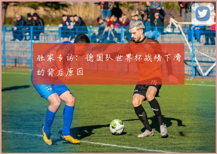 独家专访：德国队世界杯战绩下滑的背后原因