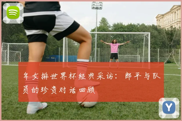 年女排世界杯经典采访：郎平与队员的珍贵对话回顾