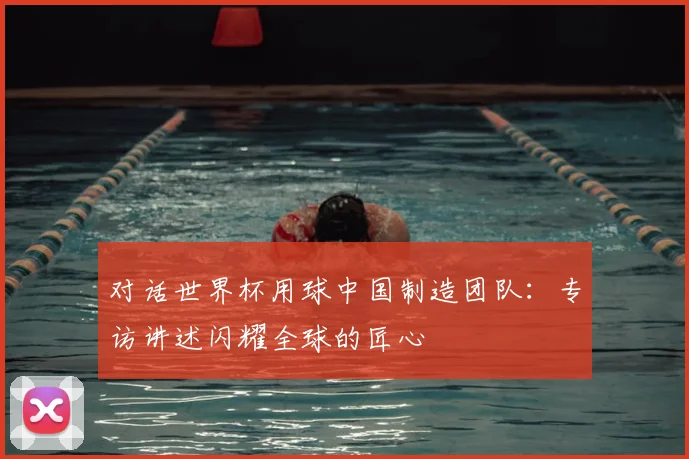对话世界杯用球中国制造团队:专访讲述闪耀全球的匠心