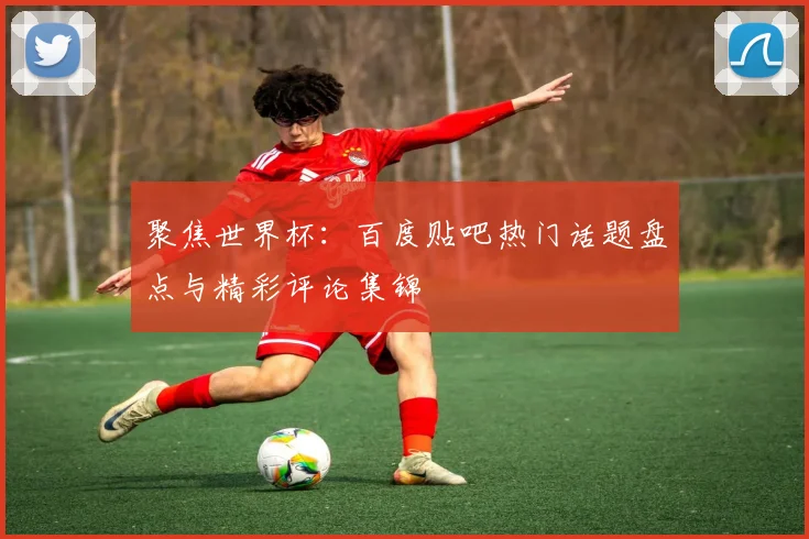 聚焦世界杯：百度贴吧热门话题盘点与精彩评论集锦