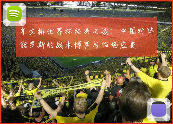 年女排世界杯经典之战：中国对阵俄罗斯的战术博弈与临场应变