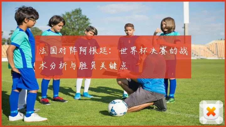 法国对阵阿根廷：世界杯决赛的战术分析与胜负关键点