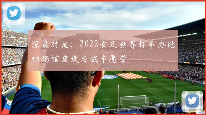 深度对话:2022女足世界杯举办地的场馆建设与城市愿景
