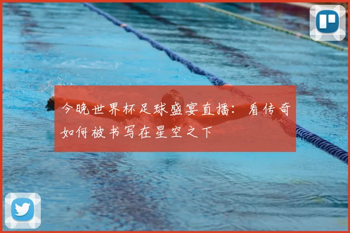 今晚世界杯足球盛宴直播:看传奇如何被书写在星空之下