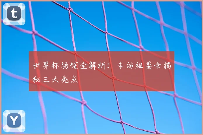世界杯场馆全解析：专访组委会揭秘三大亮点