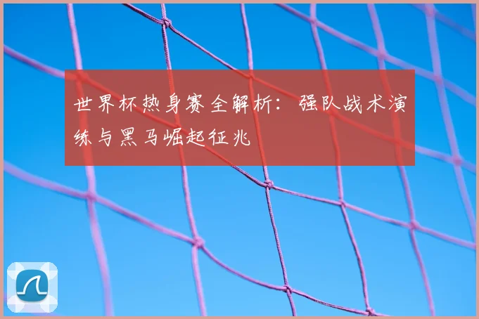 世界杯热身赛全解析：强队战术演练与黑马崛起征兆