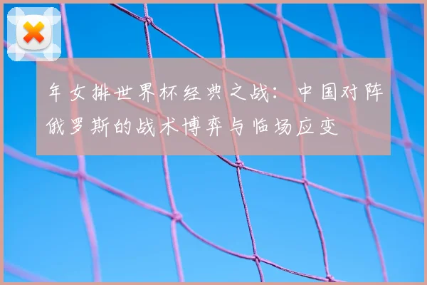 年女排世界杯经典之战：中国对阵俄罗斯的战术博弈与临场应变