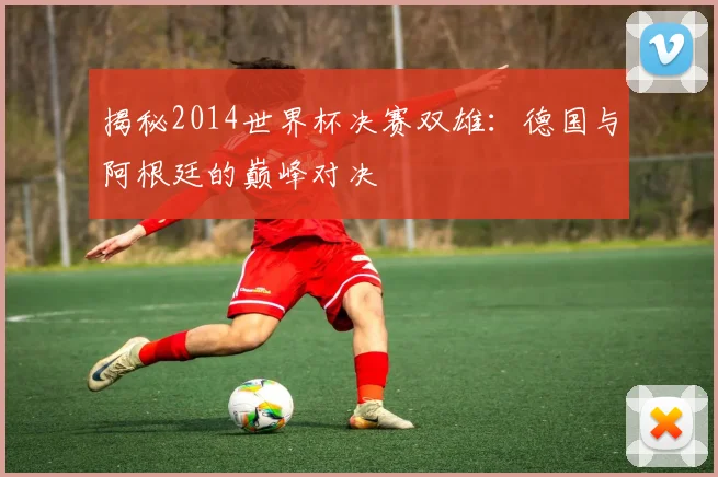 揭秘2014世界杯决赛双雄:德国与阿根廷的巅峰对决